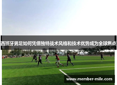 西班牙男足如何凭借独特战术风格和技术优势成为全球焦点 西班牙男足如何凭借独特战术风格和技术优势成为全球焦点