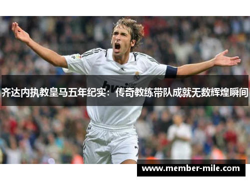 齐达内执教皇马五年纪实：传奇教练带队成就无数辉煌瞬间